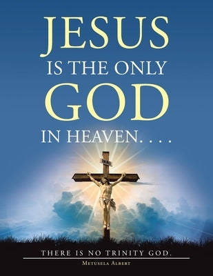 Jesus Is the Only God in Heaven. . . . There Is No Trinity God. by Albert, Metusela