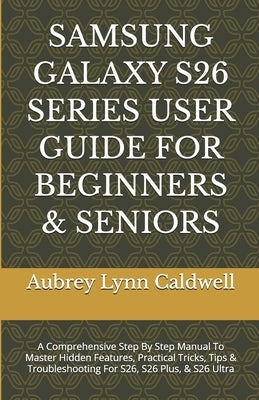 Samsung Galaxy S26 Series User Guide for Beginners & Seniors: A Comprehensive Step By Step Manual To Master Hidden Features, Practical Tricks, Tips & by Caldwell, Aubrey Lynn