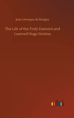 The Life of the Truly Eminent and Learned Hugo Grotius by Burigny, Jean Lévesque de