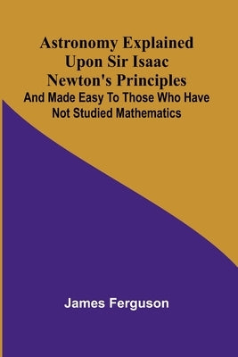 Astronomy Explained Upon Sir Isaac Newton's Principles; And made easy to those who have not studied mathematics by Ferguson, James