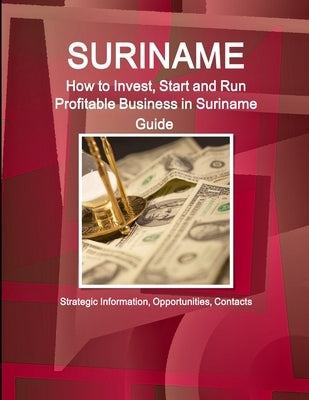 Suriname: How to Invest, Start and Run Profitable Business in Suriname Guide - Strategic Information, Opportunities, Contacts by Ibp, Inc