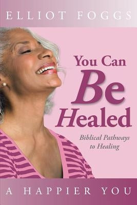You Can Be Healed: Biblical Pathways to Healing by Foggs, Elliot
