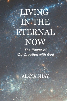 Living in the Eternal Now: The Power of Co-Creation with God by Shay, Alana