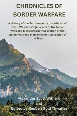 Chronicles of Border Warfare: A History of the Settlement by the Whites, of North-Western Virginia, and of the Indian Wars and Massacres in that sec by Withers, Alexander Scott