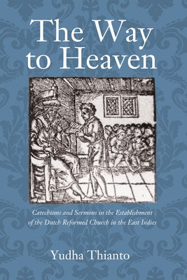 The Way to Heaven: Catechisms and Sermons in the Establishment of the Dutch Reformed Church in the East Indies by Thianto, Yudha