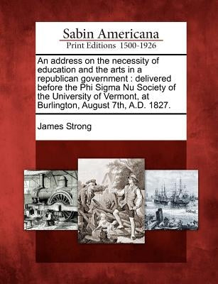 An Address on the Necessity of Education and the Arts in a Republican Government: Delivered Before the Phi SIGMA NU Society of the University of Vermo by Strong, James