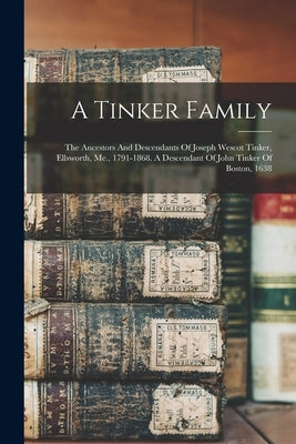 A Tinker Family: The Ancestors And Descendants Of Joseph Wescot Tinker, Ellsworth, Me., 1791-1868. A Descendant Of John Tinker Of Boston, 1638 by Anonymous