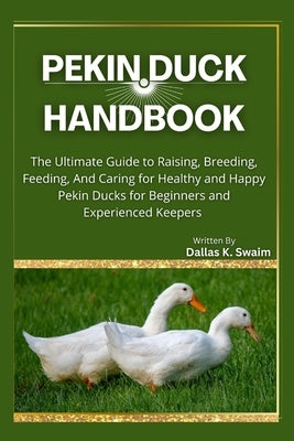 Pekin Duck Handbook: The Ultimate Guide to Raising, Breeding, Feeding, And Caring for Healthy and Happy Pekin Ducks for Beginners and Experienced Keep by K. Swaim, Dallas