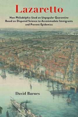 Lazaretto: How Philadelphia Used an Unpopular Quarantine Based on Disputed Science to Accommodate Immigrants and Prevent Epidemic by Barnes, David S.