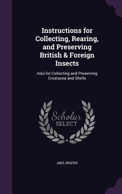 Instructions for Collecting, Rearing, and Preserving British & Foreign Insects: Also for Collecting and Preserving Crustacea and Shells by Ingpen, Abel