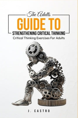 The Adults Guide to Strengthening Critical Thinking: Critical Thinking Exercises for Adults by Castro, J.