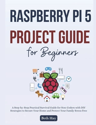 Raspberry Pi 5 Project Guide for Beginners: The Complete Step-by-Step Projects to Turn Your Ideas Into Reality, Master Programming, Robotics, and Home by Hay, Beth