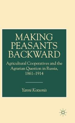 Making Peasants Backward: Agricultural Cooperatives and the Agrarian Question in Russia, 1861-1914 by Kotsonis, Y.