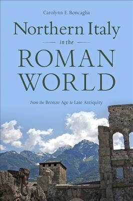 Northern Italy in the Roman World: From the Bronze Age to Late Antiquity by Roncaglia, Carolynn E.