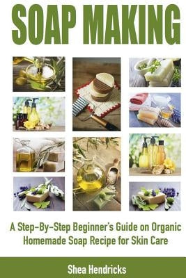 Soap Making: A Step-By-Step Beginner's Guide on Organic Homemade Soap Recipes for Skin Care by Hendricks, Shea