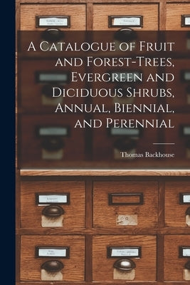A Catalogue of Fruit and Forest-trees, Evergreen and Diciduous Shrubs, Annual, Biennial, and Perennial by Backhouse, Thomas