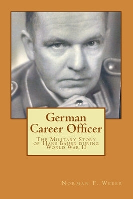 German Career Officer: The Military Story of Hans Bauer during World War II by Weber, Norman F.