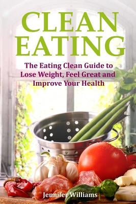 Clean Eating: The Eating Clean Guide to Lose Weight, Feel Great and Improve Your Health by Williams, Jennifer