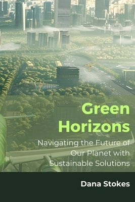 Green Horizons: Navigating the Future of Our Planet with Sustainable Solutions by Stokes, Dana