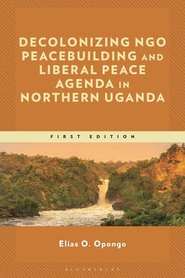 Decolonizing Ngo Peacebuilding and Liberal Peace Agenda in Northern Uganda by Opongo, Elias O.