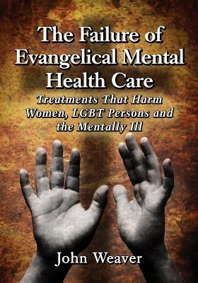 The Failure of Evangelical Mental Health Care: Treatments That Harm Women, Lgbt Persons and the Mentally Ill by Weaver, John