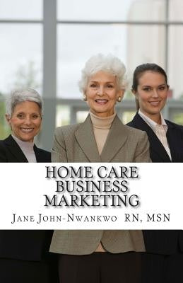 Home Care Business Marketing by John-Nwankwo Rn, Jane