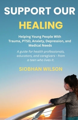 Support Our Healing: Helping Young People With Trauma, PTSD, Anxiety, Depression, and Medical Needs A guide for health professionals, educators, and c by Wilson, Siobhan
