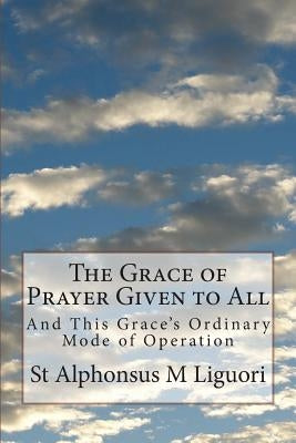 The Grace of Prayer Given to All: And This Grace's Ordinary Mode of Operation by Liguori Cssr, St Alphonsus M.