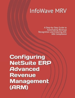 Configuring NetSuite ERP Advanced Revenue Management (ARM): A Step-by-Step Guide to Automating Revenue Recognition and Ensuring ASC 606 Compliance by Mrv, Infowave