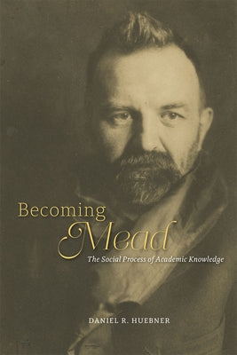 Becoming Mead: The Social Process of Academic Knowledge by Huebner, Daniel R.