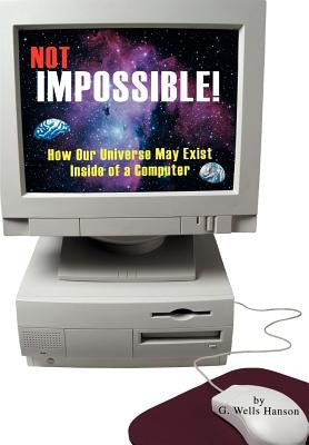Not Impossible!: How Our Universe May Exist Inside of a Computer by Hanson, G. Wells
