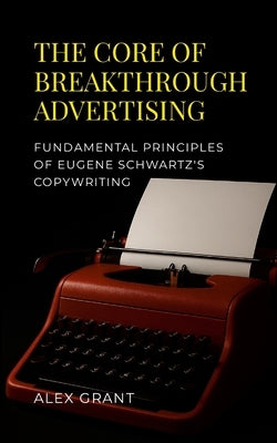 The Core of Breakthrough Advertising: Foundamental principles of Eugene Schwartz's Copywriting by Grant, Alex
