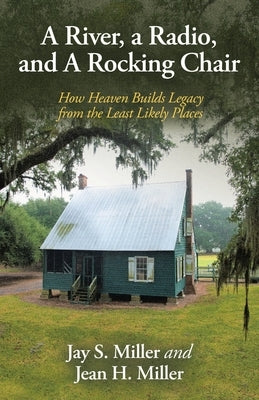 A River, a Radio, and A Rocking Chair: How Heaven Builds Legacy from the Least Likely Places by Miller, Jay S.