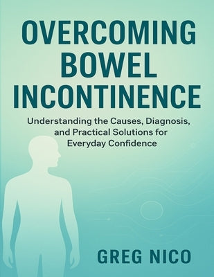 Overcoming Bowel Incontinence: Understanding the Causes, Diagnosis, and Practical Solutions for Everyday Confidence. by Nico, Greg