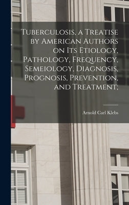 Tuberculosis, a Treatise by American Authors on its Etiology, Pathology, Frequency, Semeiology, Diagnosis, Prognosis, Prevention, and Treatment; by Klebs, Arnold Carl