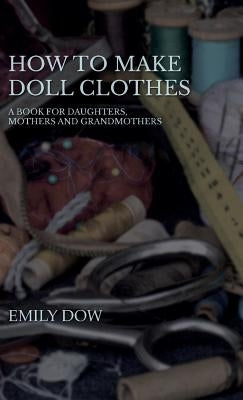 How to Make Doll Clothes - A Book for Daughters, Mothers and Grandmothers by Dow, Emily