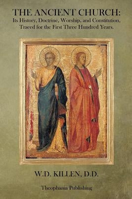 The Ancient Church: Its History, Doctrine, Worship, and Constitution, Traced for the First Three Hundred Years by Killen D. D., W. D.