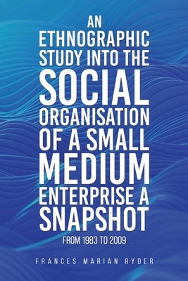 An Ethnographic Study into the Social Organisation of a Small Medium Enterprise a Snapshot from 1983 to 2009 by Ryder, Frances Marian