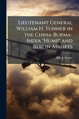 Lieutenant General William H. Tunner in the China-Burma-India "Hump" and Berlin Airlifts by Hoppe, Billy J.