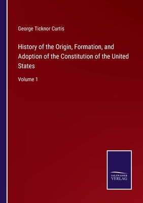 History of the Origin, Formation, and Adoption of the Constitution of the United States: Volume 1 by Curtis, George Ticknor