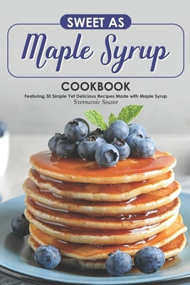 Sweet as Maple Syrup Cookbook: Featuring 30 Simple Yet Delicious Recipes Made with Maple Syrup by Sharp, Stephanie