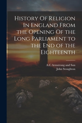 History Of Religion In England From the Opening Of the Long Parliament to the End of the Eighteenth by Stoughton, John