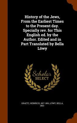 History of the Jews, From the Earliest Times to the Present day. Specially rev. for This English ed. by the Author. Edited and in Part Translated by B by Graetz, Heinrich