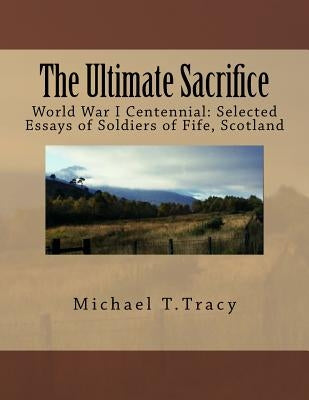 The Ultimate Sacrifice: World War I Centennial Selected Essays of Soldiers of Fife, Scotland by Tracy, Michael T.