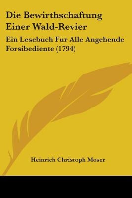 Die Bewirthschaftung Einer Wald-Revier: Ein Lesebuch Fur Alle Angehende Forsibediente (1794) by Moser, Heinrich Christoph