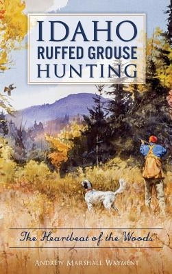 Idaho Ruffed Grouse Hunting: The Heartbeat of the Woods by Wayment, Andrew Marshall