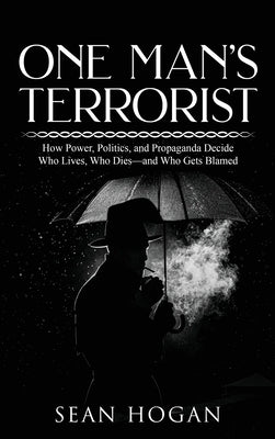 One Man's Terrorist: How Power, Politics, and Propaganda Decide Who Lives, Who Dies-and Who Gets Blamed by Hogan, Sean
