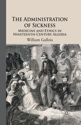 The Administration of Sickness: Medicine and Ethics in Nineteenth-Century Algeria by Gallois, W.