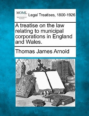 A treatise on the law relating to municipal corporations in England and Wales. by Arnold, Thomas James