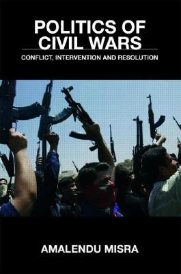 Politics of Civil Wars: Conflict, Intervention & Resolution by Misra, Amalendu